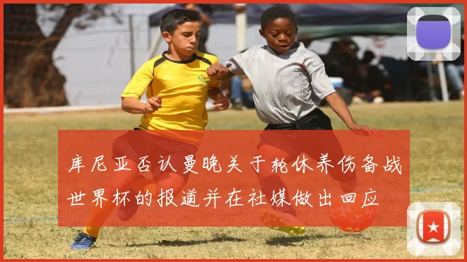 库尼亚否认曼晚关于轮休养伤备战世界杯的报道并在社媒做出回应