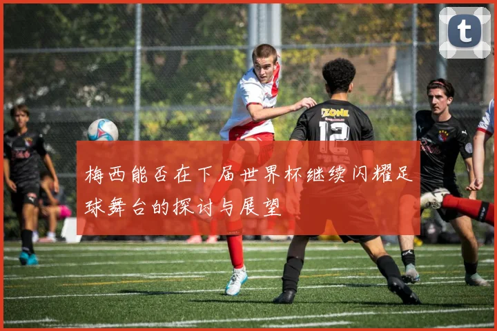 梅西能否在下届世界杯继续闪耀足球舞台的探讨与展望