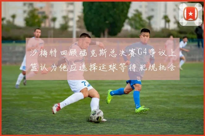 沙梅特回顾福克斯总决赛G4争议上篮认为他应选择运球等待犯规机会
