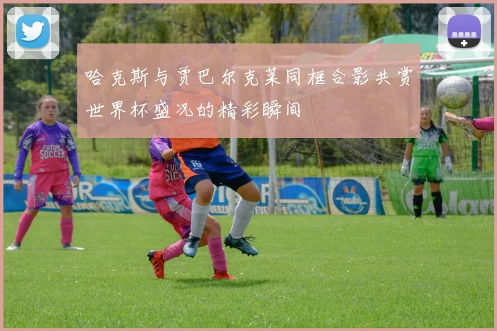 哈克斯与贾巴尔克莱同框合影共赏世界杯盛况的精彩瞬间