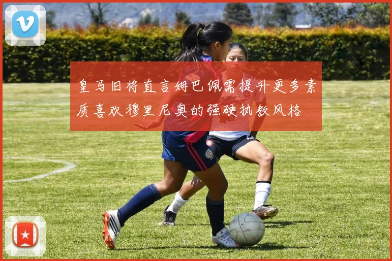 皇马旧将直言姆巴佩需提升更多素质喜欢穆里尼奥的强硬执教风格