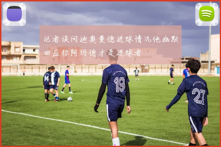 记者误问迪奥曼德进球情况他幽默回应称阿玛德才是进球者