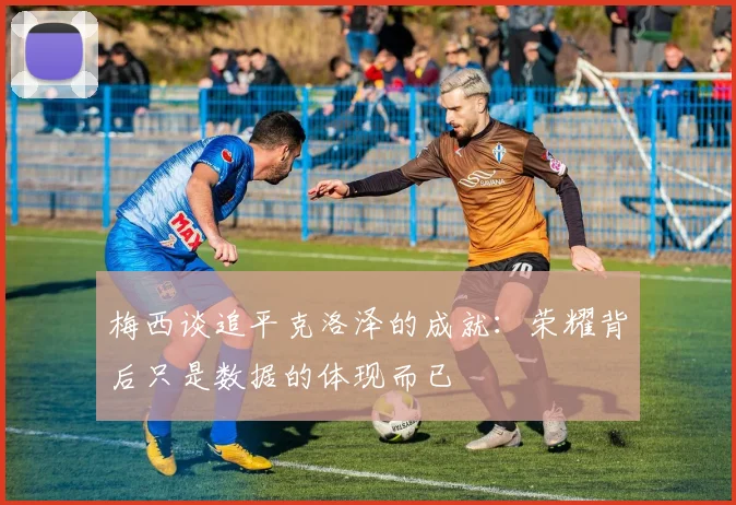 梅西谈追平克洛泽的成就：荣耀背后只是数据的体现而已