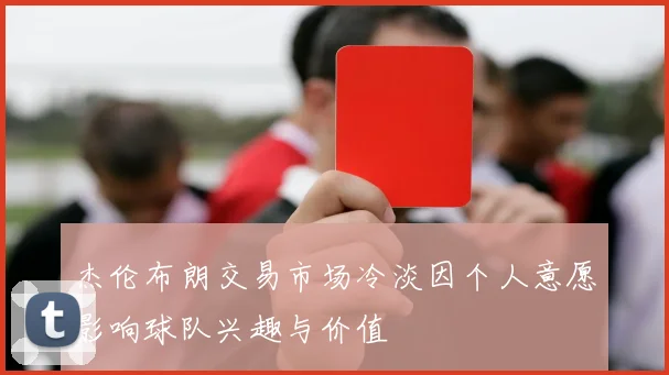 杰伦布朗交易市场冷淡因个人意愿影响球队兴趣与价值