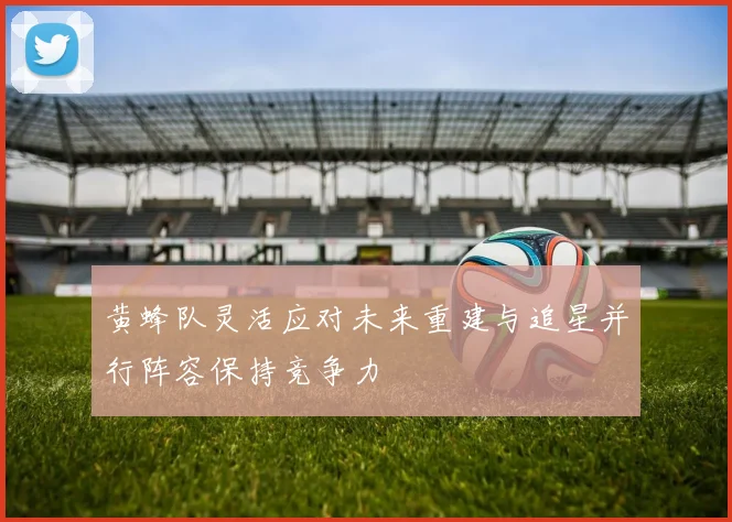 黄蜂队灵活应对未来重建与追星并行阵容保持竞争力
