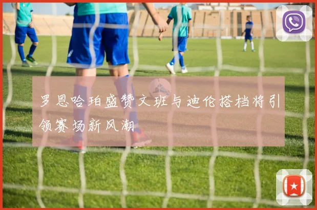 罗恩哈珀盛赞文班与迪伦搭档将引领赛场新风潮