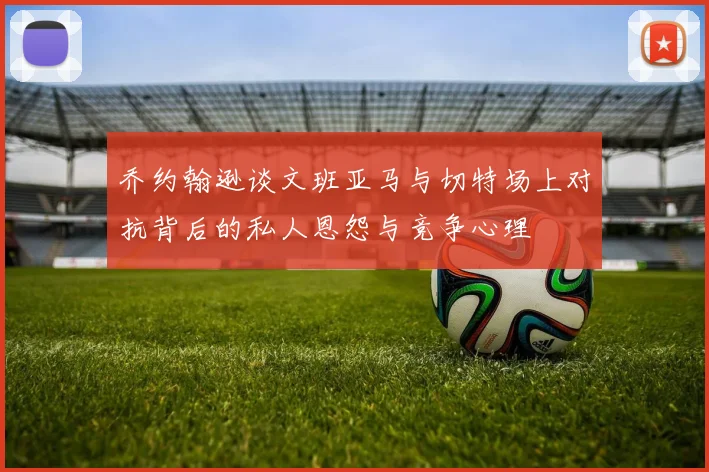 乔约翰逊谈文班亚马与切特场上对抗背后的私人恩怨与竞争心理