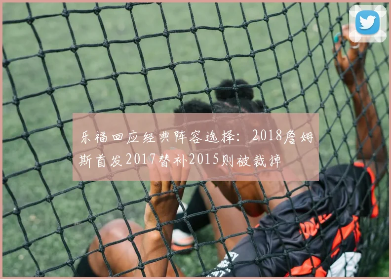 乐福回应经典阵容选择：2018詹姆斯首发2017替补2015则被裁掉