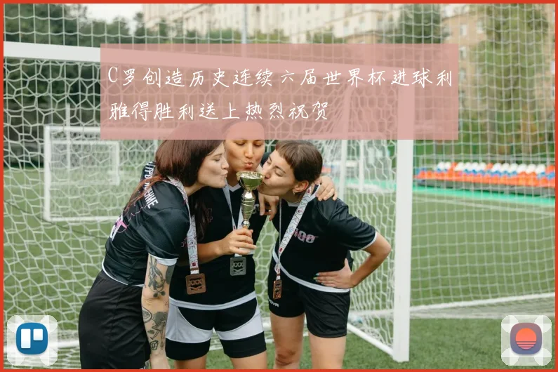 C罗创造历史连续六届世界杯进球利雅得胜利送上热烈祝贺