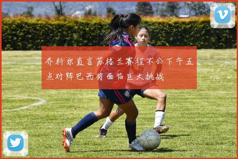 乔科尔直言苏格兰赛程不公下午五点对阵巴西将面临巨大挑战