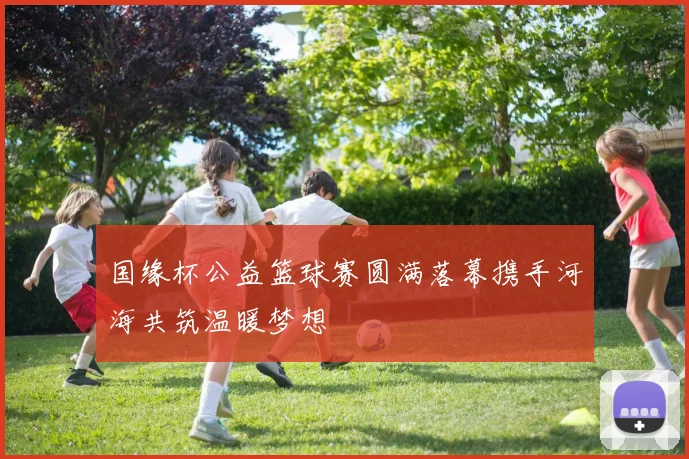 国缘杯公益篮球赛圆满落幕携手河海共筑温暖梦想