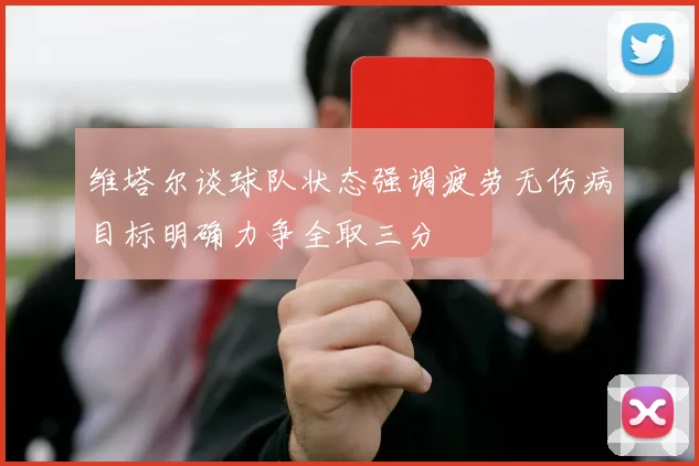 维塔尔谈球队状态强调疲劳无伤病目标明确力争全取三分