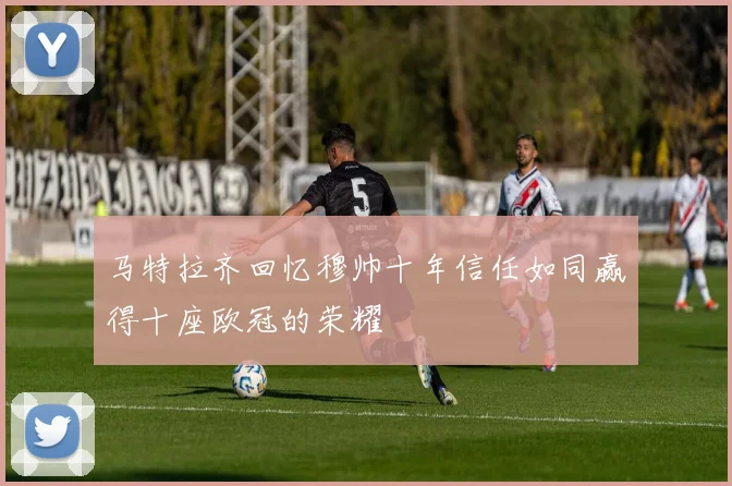 马特拉齐回忆穆帅十年信任如同赢得十座欧冠的荣耀