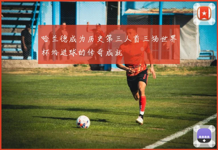 哈兰德成为历史第三人首三场世界杯均进球的传奇成就