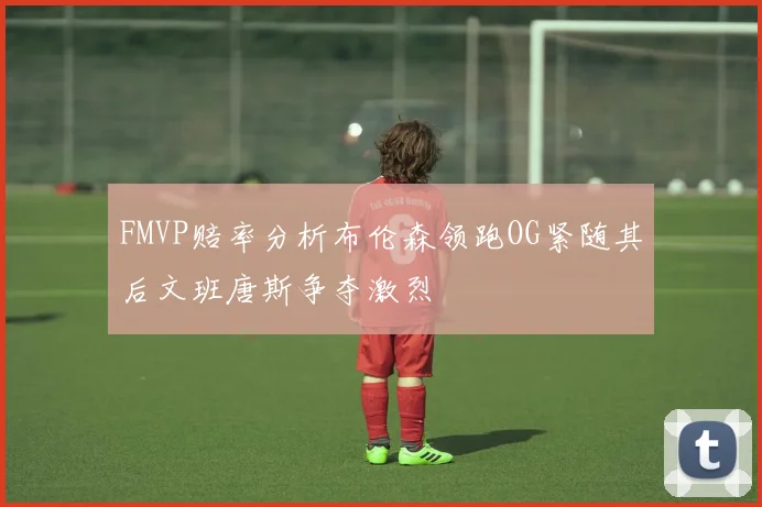 FMVP赔率分析布伦森领跑OG紧随其后文班唐斯争夺激烈