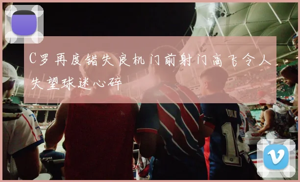 C罗再度错失良机门前射门高飞令人失望球迷心碎