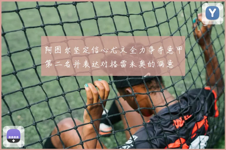 阿图尔坚定信心尤文全力争夺意甲第二名并表达对格雷米奥的满意