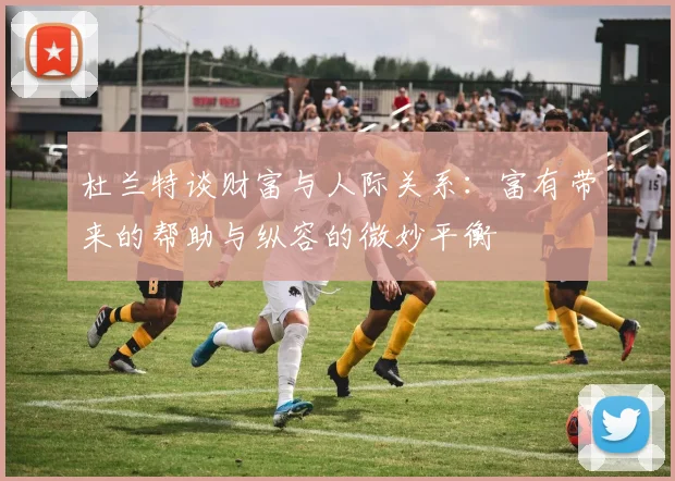 杜兰特谈财富与人际关系：富有带来的帮助与纵容的微妙平衡