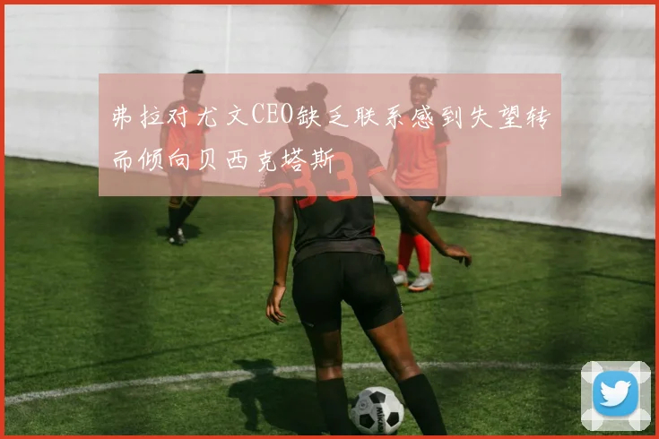 弗拉对尤文CEO缺乏联系感到失望转而倾向贝西克塔斯